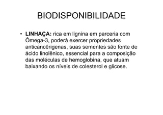 BIODISPONIBILIDADE

• LINHAÇA: rica em lignina em parceria com
  Ômega-3, poderá exercer propriedades
  anticancêrigenas, suas sementes são fonte de
  ácido linolênico, essencial para a composição
  das moléculas de hemoglobina, que atuam
  baixando os níveis de colesterol e glicose.
 