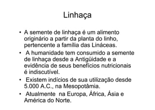 Linhaça

• A semente de linhaça é um alimento
  originário a partir da planta do linho,
  pertencente a família das Lináceas.
• A humanidade tem consumido a semente
  de linhaça desde a Antigüidade e a
  evidência de seus benefícios nutricionais
  é indiscutível.
• Existem indícios de sua utilização desde
  5.000 A.C., na Mesopotâmia.
• Atualmente na Europa, África, Ásia e
  América do Norte.
 