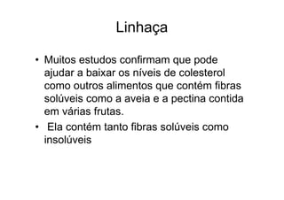 Linhaça

• Muitos estudos confirmam que pode
  ajudar a baixar os níveis de colesterol
  como outros alimentos que contém fibras
  solúveis como a aveia e a pectina contida
  em várias frutas.
• Ela contém tanto fibras solúveis como
  insolúveis
 