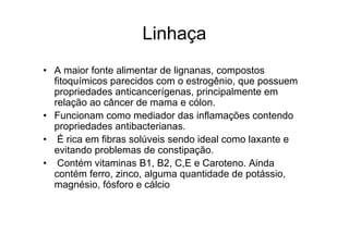 Linhaça
• A maior fonte alimentar de lignanas, compostos
  fitoquímicos parecidos com o estrogênio, que possuem
  propriedades anticancerígenas, principalmente em
  relação ao câncer de mama e cólon.
• Funcionam como mediador das inflamações contendo
  propriedades antibacterianas.
• É rica em fibras solúveis sendo ideal como laxante e
  evitando problemas de constipação.
• Contém vitaminas B1, B2, C,E e Caroteno. Ainda
  contém ferro, zinco, alguma quantidade de potássio,
  magnésio, fósforo e cálcio
 