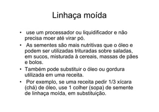 Linhaça moída
• use um processador ou liquidificador e não
  precisa moer até virar pó.
• As sementes são mais nutritivas que o óleo e
  podem ser utilizadas trituradas sobre saladas,
  em sucos, misturada à cereais, massas de pães
  e bolos.
• Também pode substituir o óleo ou gordura
  utilizada em uma receita.
• Por exemplo, se uma receita pedir 1/3 xícara
  (chá) de óleo, use 1 colher (sopa) de semente
  de linhaça moída, em substituição.
 