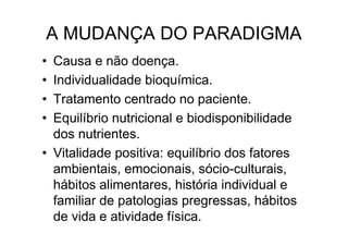 A MUDANÇA DO PARADIGMA
• Causa e não doença.
• Individualidade bioquímica.
• Tratamento centrado no paciente.
• Equilíbrio nutricional e biodisponibilidade
  dos nutrientes.
• Vitalidade positiva: equilíbrio dos fatores
  ambientais, emocionais, sócio-culturais,
  hábitos alimentares, história individual e
  familiar de patologias pregressas, hábitos
  de vida e atividade física.
 