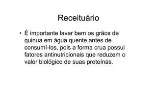 Receituário
• É importante lavar bem os grãos de
  quinua em água quente antes de
  consumí-los, pois a forma crua possui
  fatores antinutricionais que reduzem o
  valor biológico de suas proteínas.
 