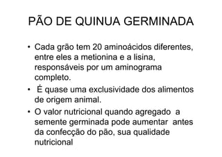 PÃO DE QUINUA GERMINADA

• Cada grão tem 20 aminoácidos diferentes,
  entre eles a metionina e a lisina,
  responsáveis por um aminograma
  completo.
• É quase uma exclusividade dos alimentos
  de origem animal.
• O valor nutricional quando agregado a
  semente germinada pode aumentar antes
  da confecção do pão, sua qualidade
  nutricional
 