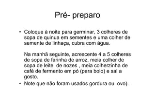 Pré- preparo
• Coloque à noite para germinar, 3 colheres de
  sopa de quinua em sementes e uma colher de
  semente de linhaça, cubra com água.

  Na manhã seguinte, acrescente 4 a 5 colheres
  de sopa de farinha de arroz, meia colher de
  sopa de leite de nozes , meia colherzinha de
  café de fermento em pó (para bolo) e sal a
  gosto.
• Note que não foram usados gordura ou ovo).
 