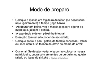Modo de preparo
• Coloque a massa em frigideira de teflon (se necessário,
  unte ligeiramente) e tampe (fogo baixo).
• Ao dourar em baixo, vire a massa e espere dourar do
  outro lado, já sem a tampa.
• A aparência é de um pãozinho integral.
• Esse pão tem um alto poder de saciedade,
• Coloque sobre o pão geléia de tomate concasse , tahini
  ou mel, nota: Use farinha de arroz ou creme de arroz.

• Opcional: Se desejar variar o sabor ao colocar a massa
  na frigideira, cubra com sementes de gergelim ou queijo
  ralado ou iscas de shitake . Adaptado de Regina Racco
 
