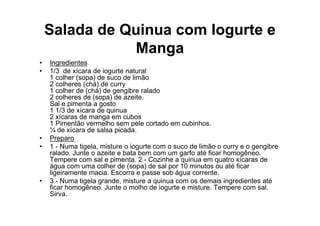 Salada de Quinua com Iogurte e
               Manga
•   Ingredientes
•   1/3 de xícara de iogurte natural
    1 colher (sopa) de suco de limão
    2 colheres (chá) de curry
    1 colher de (chá) de gengibre ralado
    2 colheres de (sopa) de azeite.
    Sal e pimenta a gosto
    1 1/3 de xícara de quinua
    2 xícaras de manga em cubos
    1 Pimentão vermelho sem pele cortado em cubinhos.
    ¼ de xícara de salsa picada.
•   Preparo
•   1 - Numa tigela, misture o iogurte com o suco de limão o curry e o gengibre
    ralado. Junte o azeite e bata bem com um garfo até ficar homogêneo.
    Tempere com sal e pimenta. 2 - Cozinhe a quinua em quatro xícaras de
    água com uma colher de (sopa) de sal por 10 minutos ou até ficar
    ligeiramente macia. Escorra e passe sob água corrente.
•   3 - Numa tigela grande, misture a quinua com os demais ingredientes até
    ficar homogêneo. Junte o molho de iogurte e misture. Tempere com sal.
    Sirva.
 