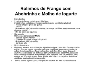Rolinhos de Frango com
    Abobrinha e Molho de Iogurte
•   Ingredientes
•   2 peitos de frango cortados em filés finos
    2 abobrinhas cortadas em finíssimas lâminas no sentido longitudinal
    1 xícara (chá) de grãos de quinua
    1 cebola
    1/4 de xícara (chá) de azeite (metade para regar os filés e a outra metade para
    dourar a cebola)
    1litro de caldo de legumes
•   Sal a gosto
    Manjericão para salpicar Molho
    1 pote de iogurte natural
    2 colheres (sopa) de manjericão picado
    1/4 de xícara (chá) de azeite
    1 dente de alho
•   Modo de preparo
•   Rolinhos: ferva as abobrinhas em água com sal por 2 minutos. Escorra e deixe
    esfriar. Doure a cebola no azeite, adicione o caldo de legumes e cozinhe os
    grãos de quinua até que fiquem al dente e soltinhos. Com ajuda do papel-
    alumínio, enrole cada filé de frango com uma lâmina de abobrinha, deixando
    uma cavidade no centro. Regue com azeite, tempere com sal e leve ao forno
    quente por 10 minutos para assar. Retire e recheie com os grãos de quinua
    cozidos e salpicados com manjericão
•    Molho: bata o iogurte com o manjericão, o azeite e o alho no liquidificador.
•
 