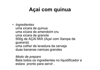 Açaí com quinua

• Ingredientes
  uma xícara de quinua
  uma xícara de amendoim cru
  uma xícara de granola
  500g de AÇAÍ MIX (Açaí com Xarope de
  guaraná)
  uma colher de levedura da cerveja
  duas bananas nanicas grandes

 Modo de preparo
 Bata todos os ingredientes no liquidificador e
 estara pronto para servir .
 