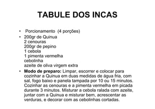 TABULE DOS INCAS
• Porcionamento (4 porções)
• 200gr de Quinua
  2 cenouras
  200gr de pepino
  1 cebola
  1 pimenta vermelha
  cebolinha
  azeite de oliva virgem extra
• Modo de preparo: Limpar, escorrer e colocar para
  cozinhar a Quinua em duas medidas de água fria, com
  sal, fogo baixo e panela tampada por 10 ou 15 minutos.
  Cozinhar as cenouras e a pimenta vermelha em picada
  durante 3 minutos. Misturar a cebola ralada com azeite,
  juntar com a Quinua e misturar bem, acrescentar as
  verduras, e decorar com as cebolinhas cortadas.
 