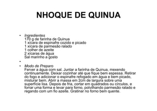 NHOQUE DE QUINUA

• Ingredientes
  170 g de farinha de Quinua
  1 xícara de espinafre cozido e picado
  1 xícara de parmesão ralado
  1 colher de azeite
  2 xícaras de água
  Sal marinho a gosto
•
• Modo de Preparo
  Ferver a água com sal. Juntar a farinha de Quinua, mexendo
  continuamente. Deixar cozinhar até que fique bem espessa. Retirar
  do fogo e adicionar o espinafre refogado em água e bem picado,
  misturar bem. Abrir a massa em 2cm de largura sobre uma
  superfície lisa. Depois de fria, cortar em quadrados ou círculos, e
  forrar uma forma e levar para forno, polvilhando parmesão ralado e
  regando com um fio azeite. Gratinar no forno bem quente.
 