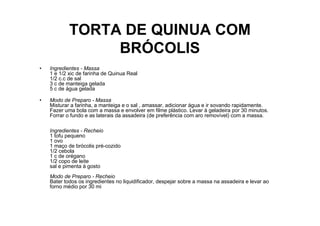 TORTA DE QUINUA COM
                 BRÓCOLIS
•   Ingredientes - Massa
    1 e 1/2 xic de farinha de Quinua Real
    1/2 c.c de sal
    3 c de manteiga gelada
    5 c de água gelada

•   Modo de Preparo - Massa
    Misturar a farinha, a manteiga e o sal , amassar, adicionar água e ir sovando rapidamente.
    Fazer uma bola com a massa e envolver em filme plástico. Levar à geladeira por 30 minutos.
    Forrar o fundo e as laterais da assadeira (de preferência com aro removível) com a massa.

    Ingredientes - Recheio
    1 tofu pequeno
    1 ovo
    1 maço de brócolis pré-cozido
    1/2 cebola
    1 c de orégano
    1/2 copo de leite
    sal e pimenta à gosto
    Modo de Preparo - Recheio
    Bater todos os ingredientes no liquidificador, despejar sobre a massa na assadeira e levar ao
    forno médio por 30 mi
 