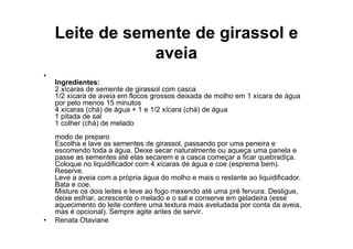Leite de semente de girassol e
                aveia
•
    Ingredientes:
    2 xícaras de semente de girassol com casca
    1/2 xícara de aveia em flocos grossos deixada de molho em 1 xícara de água
    por pelo menos 15 minutos
    4 xícaras (chá) de água + 1 e 1/2 xícara (chá) de água
    1 pitada de sal
    1 colher (chá) de melado
    modo de preparo
    Escolha e lave as sementes de girassol, passando por uma peneira e
    escorrendo toda a água. Deixe secar naturalmente ou aqueça uma panela e
    passe as sementes até elas secarem e a casca começar a ficar quebradiça.
    Coloque no liquidificador com 4 xícaras de água e coe (esprema bem).
    Reserve.
    Leve a aveia com a própria água do molho e mais o restante ao liquidificador.
    Bata e coe.
    Misture os dois leites e leve ao fogo mexendo até uma pré fervura. Desligue,
    deixe esfriar, acrescente o melado e o sal e conserve em geladeira (esse
    aquecimento do leite confere uma textura mais aveludada por conta da aveia,
    mas é opcional). Sempre agite antes de servir.
•   Renata Otaviane
 