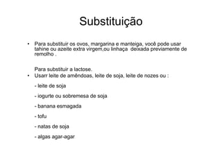 Substituição
• Para substituir os ovos, margarina e manteiga, você pode usar
  tahine ou azeite extra virgem,ou linhaça deixada previamente de
  remolho .

  Para substituir a lactose.
• Usarr leite de amêndoas, leite de soja, leite de nozes ou :
   - leite de soja
   - iogurte ou sobremesa de soja
   - banana esmagada
   - tofu
   - natas de soja
   - algas agar-agar
 