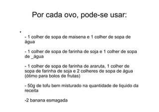 Por cada ovo, pode-se usar:

•
    - 1 colher de sopa de maisena e 1 colher de sopa de
    água

    - 1 colher de sopa de farinha de soja e 1 colher de sopa
    de _água

    - 1 colher de sopa de farinha de araruta, 1 colher de
    sopa de farinha de soja e 2 colheres de sopa de água
    (ótimo para bolos de frutas)

    - 50g de tofu bem misturado na quantidade de liquido da
    receita

    -2 banana esmagada
 