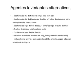 Agentes levedantes alternativos
•   - 2 colheres de chá de fermento em pó para cada bolo
    - 3 colheres de chá de bicarbonato de sódio e 1 colher de vinagre de cidra
    ótimo para bolos de chocolate)
    - 2 colheres de sopa de leite de soja, 1 colher de sopa de sumo de limão
    e 1 colher de sopa de bicarbonato de sódio
    - 2 colheres de sopa de leite de soja,
    4 de colher de chás de fermento em pó (_ótimo para bolos de tabuleiro)
    - misturar bem a farinha e os ingredientes sólidos primeiro, depois adicionar
    lentamente os líquidos
 