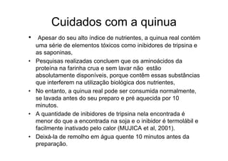 Cuidados com a quinua
•    Apesar do seu alto índice de nutrientes, a quinua real contém
    uma série de elementos tóxicos como inibidores de tripsina e
    as saponinas,
•   Pesquisas realizadas concluem que os aminoácidos da
    proteína na farinha crua e sem lavar não estão
    absolutamente disponíveis, porque contêm essas substâncias
    que interferem na utilização biológica dos nutrientes,
•   No entanto, a quinua real pode ser consumida normalmente,
    se lavada antes do seu preparo e pré aquecida por 10
    minutos.
•   A quantidade de inibidores de tripsina nela encontrada é
    menor do que a encontrada na soja e o inibidor é termolábil e
    facilmente inativado pelo calor (MUJICA et al, 2001).
•   Deixá-la de remolho em água quente 10 minutos antes da
    preparação.
 