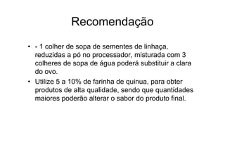 Recomendação
• - 1 colher de sopa de sementes de linhaça,
  reduzidas a pó no processador, misturada com 3
  colheres de sopa de água poderá substituir a clara
  do ovo.
• Utilize 5 a 10% de farinha de quinua, para obter
  produtos de alta qualidade, sendo que quantidades
  maiores poderão alterar o sabor do produto final.
 