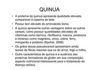 QUINUA
• A proteína da quinua apresenta qualidade elevada,
  comparável à caseína do leite,
• Possui teor elevado do aminoácido lisina,
• A quinua apresenta outras vantagens sobre os outros
  cereais, como possuir quantidades elevadas de
  vitaminas como tiamina, riboflavina, niacina, piridoxina
  e minerais como magnésio, zinco, cobre, ferro,
  manganês e potássio (Spehar, 2006)
• Os grãos desse pseudocereal apresentam ainda
  teores de fibras maiores que os do arroz, trigo e milho,
• Outra característica de quinua é a ausência das
  proteínas formadoras do glutén em sua composição,
  aspecto nutricional interessante para o tratamento da
  doença celíaca.
 