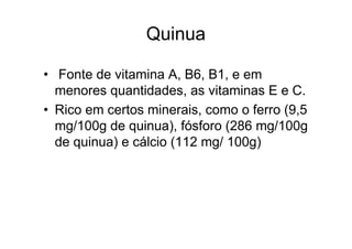 Quinua

• Fonte de vitamina A, B6, B1, e em
  menores quantidades, as vitaminas E e C.
• Rico em certos minerais, como o ferro (9,5
  mg/100g de quinua), fósforo (286 mg/100g
  de quinua) e cálcio (112 mg/ 100g)
 