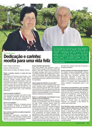 Na linha Maraney encontramos uma bela propriedade
                                                                                     que transmite uma vida de trabalho, união familiar e
                                                                                     dedicação à agricultura. Lugar que demonstra, logo de
                                                                                     chegada, a tranquilidade do campo e o capricho de
Prata da casa                                                                        pessoas que gostam de fazer as coisas bem-feitas.

Dedicação e carinho:                                                                 Residência e estruturas cuidadosamente conservadas,
                                                                                     acessos limpos e manutenção perfeita, tudo isso
                                                                                     administrado com muito carinho. Assim é a propriedade

receita para uma vida feliz                                                          e também a vida do associado Edgar Ivo Brönstrup, prata
                                                                                     da casa deste mês.

Nome: Edgar Ivo Brönstrup                       O que a família representa?                        tes para mim, porque nisso ela me ajudou a
Esposa: Isolde Brönstrup                        Sou uma pessoa que preserva muito a                prosperar também.
                                                família. Estou casado há 36 anos, tenho três
Filhas: Mirna, 35; Mara, 30; Maísa, 18 anos     filhas e uma neta. Todas as conquistas que         Como o senhor vê o futuro da agricultura?
                                                até agora consegui, bem como os sonhos e           Eu imagino muitas possibilidades, avanços
Onde o senhor nasceu e como foi sua             os projetos futuros, são voltados para o bem-      tecnológicos e muito trabalho. Porém, para
infância?                                       estar e a felicidade delas. Além disso, nada       que tudo isso aconteça, acredito que
Sou natural de Panambi, linha Ocearu, mas       eu construí sozinho. Em tudo está presente a       precisamos estimular o jovem para que
ainda pequeno nos mudamos aqui para o           participação de toda a família e isso sempre       desenvolva liderança e tenha visão de
Maraney. Desde criança sempre estive            foi importante.                                    negócios. Ele precisa encontrar no cooperati-
presente nas lidas da propriedade. Tudo era                                                        vismo e no campo uma oportunidade de
mais difícil que agora. Ir para a escola, por   Qual o papel do trabalho na sua vida?              renda, trabalho e perspectiva para o seu
exemplo, era a pé ou a cavalo. Além disso,      O trabalho faz com que a pessoa cresça e em        futuro.
todo o trabalho da lavoura era manual – na      muito contribui para a qualidade de vida.
enxada. E ainda era preciso acordar cedinho     Porém, ele deve ser bem-feito, não importan-       Com toda a sua experiência, que conselho
para conseguir fazer tudo o que tínhamos        do se é fácil ou difícil. Eu aprendi na vida que   o senhor daria ao jovem produtor de hoje?
pela frente.                                    devemos encarar o trabalho do cotidiano com        Todas as atividades têm os seus problemas,
                                                alegria e responsabilidade, pois é só através      mas nem por isso é preciso abandonar ou
Como o senhor se define?                        dele que alcançamos os objetivos.                  desistir de enfrentá-los. Com qualificação,
Sou uma pessoa simples, que trata a todos                                                          estudo e vontade de trabalhar se torna
com respeito e amizade. No meu dia a dia        Qual é a participação da Cotripal na sua           possível produzir e crescer. O alimento não
faço questão de agir com simplicidade e         história e no seu trabalho?                        nasce no supermercado e sim na terra. O
honestidade. Assim a gente vai longe.           Desde criança ela esteve presente, pois me         futuro do mundo está na agricultura.
                                                lembro de acompanhar meu pai na entrega            Portanto, um conselho é não desistir do
Qual a sua religião?                            do trigo. Então, quando assumi parte do            campo mas investir nele.
Sou evangélico luterano. A religião precisa     trabalho na propriedade, também me
estar presente na família. É a Deus que         associei. Isso foi em 1972, quando entreguei       Para finalizar nossa conversa, que men-
agradecemos pelos frutos que colhemos nas       minha primeira produção – ainda no galpão          sagem o senhor deixa para o nosso leitor?
nossas vidas.                                   da Cotripal de Arco-íris. Por isso, quando         Os caminhos da vida muitas vezes são
                                                penso na Cotripal, sempre me vem à mente           árduos e cansativos, porém é preciso ser
Que valores o senhor considera importan-        uma cooperativa de braços abertos, em-             otimista sempre. Ter fé em Deus e manter a
tes para a vida?                                penhada em fazer o melhor pelo associado.          família no rumo certo são maneiras de viver
Honestidade, franqueza, sinceridade. As         Minha parceria com ela dura 37 anos e com fé       bem. Mas para isso é preciso olhar para o
pessoas honradas carregam consigo esses         e trabalho muitos outros estão por vir. A          futuro com atenção, pois muitas atitudes
valores e, com certeza, alcançam sucesso        certeza que eu tenho é que o crescimento e         tomadas hoje poderão ser impossíveis de
em tudo aquilo que se propõem fazer.            desenvolvimento dela são fatores importan-         corrigir amanhã.
                                                                                                                            dezembro 2009    21
 