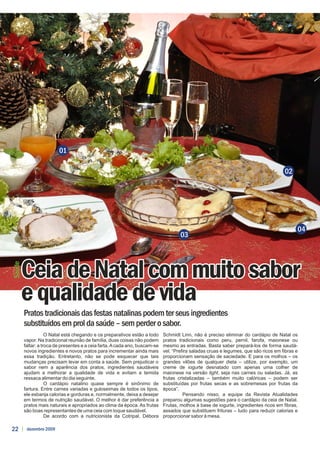 01

                                                                                                                                      02




                                                                                                                                            04
                                                                                     03




        Ceia de Natal com muito sabor
Saúde




        e qualidade de vida
        Pratos tradicionais das festas natalinas podem ter seus ingredientes
        substituídos em prol da saúde – sem perder o sabor.
                    O Natal está chegando e os preparativos estão a todo     Schmidt Linn, não é preciso eliminar do cardápio de Natal os
        vapor. Na tradicional reunião de família, duas coisas não podem      pratos tradicionais como peru, pernil, farofa, maionese ou
        faltar: a troca de presentes e a ceia farta. A cada ano, buscam-se   mesmo as entradas. Basta saber prepará-los de forma saudá-
        novos ingredientes e novos pratos para incrementar ainda mais        vel. “Prefira saladas cruas e legumes, que são ricos em fibras e
        essa tradição. Entretanto, não se pode esquecer que tais             proporcionam sensação de saciedade. E para os molhos – os
        mudanças precisam levar em conta a saúde. Sem prejudicar o           grandes vilões de qualquer dieta – utilize, por exemplo, um
        sabor nem a aparência dos pratos, ingredientes saudáveis             creme de iogurte desnatado com apenas uma colher de
        ajudam a melhorar a qualidade de vida e evitam a temida              maionese na versão light, seja nas carnes ou saladas. Já, as
        ressaca alimentar do dia seguinte.                                   frutas cristalizadas – também muito calóricas – podem ser
                    O cardápio natalino quase sempre é sinônimo de           substituídas por frutas secas e as sobremesas por frutas da
        fartura. Entre carnes variadas e guloseimas de todos os tipos,       época”.
        ele esbanja calorias e gorduras e, normalmente, deixa a desejar                Pensando nisso, a equipe da Revista Atualidades
        em termos de nutrição saudável. O melhor é dar preferência a         preparou algumas sugestões para o cardápio da ceia de Natal.
        pratos mais naturais e apropriados ao clima da época. As frutas      Frutas, molhos à base de iogurte, ingredientes ricos em fibras,
        são boas representantes de uma ceia com toque saudável.              assados que substituem frituras – tudo para reduzir calorias e
                    De acordo com a nutricionista da Cotripal, Débora        proporcionar sabor à mesa.

22       dezembro 2009
 