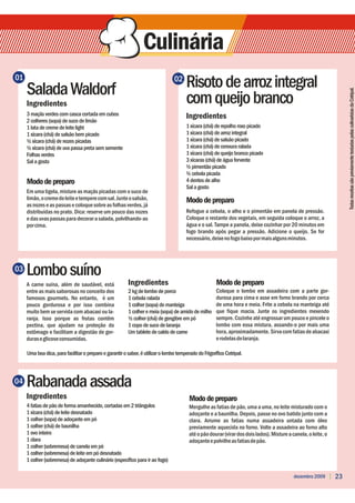 01
     Salada Waldorf
                                                                                 02
                                                                                       Risoto de arroz integral




                                                                                                                                                                      Todas receitas são previamente testadas pelas culinaristas da Cotripal.
     Ingredientes                                                                      com queijo branco
     3 maçãs verdes com casca cortada em cubos                                         Ingredientes
     2 colheres (sopa) de suco de limão
     1 lata de creme de leite light                                                    1 xícara (chá) de repolho roxo picado
     1 xícara (chá) de salsão bem picado                                               1 xícara (chá) de arroz integral
     ½ xícara (chá) de nozes picadas                                                   1 xícara (chá) de salsão picado
     ½ xícara (chá) de uva passa preta sem semente                                     1 xícara (chá) de cenoura ralada
     Folhas verdes                                                                     1 xícara (chá) de queijo branco picado
     Sal a gosto                                                                       3 xícaras (chá) de água fervente
                                                                                       ½ pimentão picado
                                                                                       ½ cebola picada
     Modo de preparo                                                                   4 dentes de alho
                                                                                       Sal a gosto
     Em uma tigela, misture as maçãs picadas com o suco de
     limão, o creme de leite e tempere com sal. Junte o salsão,                        Modo de preparo
     as nozes e as passas e coloque sobre as folhas verdes, já
     distribuídas no prato. Dica: reserve um pouco das nozes                           Refogue a cebola, o alho e o pimentão em panela de pressão.
     e das uvas passas para decorar a salada, polvilhando-as                           Coloque o restante dos vegetais, em seguida coloque o arroz, a
     por cima.                                                                         água e o sal. Tampe a panela, deixe cozinhar por 20 minutos em
                                                                                       fogo brando após pegar a pressão. Adicione o queijo. Se for
                                                                                       necessário, deixe no fogo baixo por mais alguns minutos.




03   Lombo suíno
     A carne suína, além de saudável, está               Ingredientes                                  Modo de preparo
     entre as mais saborosas no conceito dos             2 kg de lombo de porco                        Coloque o lombo em assadeira com a parte gor-
     famosos gourmets. No entanto, é um                  1 cebola ralada                               durosa para cima e asse em forno brando por cerca
     pouco gordurosa e por isso combina                  1 colher (sopa) de manteiga                   de uma hora e meia. Frite a cebola na manteiga até
     muito bem se servida com abacaxi ou la-             1 colher e meia (sopa) de amido de milho      que fique macia. Junte os ingredientes mexendo
     ranja. Isso porque as frutas contêm                 ½ colher (chá) de gengibre em pó              sempre. Cozinhe até engrossar um pouco e pincele o
     pectina, que ajudam na proteção do                  1 copo de suco de laranja                     lombo com essa mistura, assando-o por mais uma
     estômago e facilitam a digestão de gor-             Um tablete de caldo de carne                  hora, aproximadamente. Sirva com fatias de abacaxi
     duras e glicose consumidas.                                                                       e rodelas de laranja.

     Uma boa dica, para facilitar o preparo e garantir o sabor, é utilizar o lombo temperado do Frigorífico Cotripal.



04   Rabanada assada
     Ingredientes                                                                        Modo de preparo
     4 fatias de pão de forma amanhecido, cortadas em 2 triângulos                       Mergulhe as fatias de pão, uma a uma, no leite misturado com o
     1 xícara (chá) de leite desnatado                                                   adoçante e a baunilha. Depois, passe no ovo batido junto com a
     1 colher (sopa) de adoçante em pó                                                   clara. Arrume as fatias numa assadeira untada com óleo
     1 colher (chá) de baunilha                                                          previamente aquecida no forno. Volte a assadeira ao forno alto
     1 ovo inteiro                                                                       até o pão dourar (virar dos dois lados). Misture a canela, o leite, o
     1 clara                                                                             adoçante e polvilhe as fatias de pão.
     1 colher (sobremesa) de canela em pó
     1 colher (sobremesa) de leite em pó desnatado
     1 colher (sobremesa) de adoçante culinário (específico para ir ao fogo)

                                                                                                                                             dezembro 2009       23
 