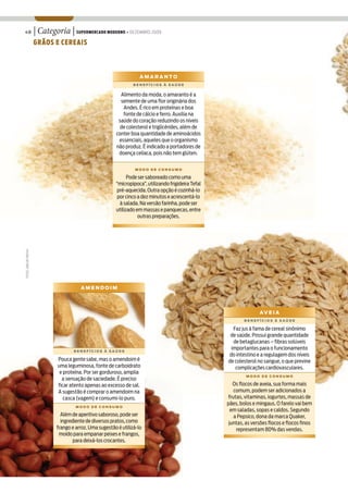 48                       | Categoria | SUPERMERCADO MODERNO • DEZEMBRO 2009
                         GRÃOS E CEREAIS



                                                                          AMARANTO
                                                                      BENEFÍCIOS À SAÚDE


                                                                Alimento da moda, o amaranto é a
                                                                semente de uma flor originária dos
                                                                 Andes. É rico em proteínas e boa
                                                                 fonte de cálcio e ferro. Auxilia na
                                                               saúde do coração reduzindo os níveis
                                                                de colesterol e triglicérides, além de
                                                              conter boa quantidade de aminoácidos
                                                               essenciais, aqueles que o organismo
                                                              não produz. É indicado a portadores de
                                                               doença celíaca, pois não tem glúten.


                                                                       MODO DE CONSUMO

                                                                    Pode ser saboreado como uma
                                                              “micropipoca”, utilizando frigideira Tefal
                                                              pré-aquecida. Outra opção é cozinhá-lo
                                                              por cinco a dez minutos e acrescentá-lo
                                                               à salada. Na versão farinha, pode ser
                                                              utilizado em massas e panquecas, entre
                                                                         outras preparações.
FOTOS: JOÃO DE FREITAS




                                             AMENDOIM




                                                                                                                          AV E I A
                                                                                                                   BENEFÍCIOS À SAÚDE

                                                                                                             Faz jus à fama de cereal sinônimo
                                                                                                            de saúde. Possui grande quantidade
                                                                                                             de betaglucanas – fibras solúveis
                                          BENEFÍCIOS À SAÚDE
                                                                                                            importantes para o funcionamento
                                                                                                           do intestino e a regulagem dos níveis
                                  Pouca gente sabe, mas o amendoim é                                       de colesterol no sangue, o que previne
                                  uma leguminosa, fonte de carboidrato                                        complicações cardiovasculares.
                                   e proteína. Por ser gorduroso, amplia
                                                                                                                    MODO DE CONSUMO
                                    a sensação de saciedade. É preciso
                                  ficar atento apenas ao excesso de sal.                                      Os flocos de aveia, sua forma mais
                                  A sugestão é comprar o amendoim na                                          comum, podem ser adicionados a
                                     casca (vagem) e consumi-lo puro.                                      frutas, vitaminas, iogurtes, massas de
                                                                                                           pães, bolos e mingaus. O farelo vai bem
                                           MODO DE CONSUMO
                                                                                                             em saladas, sopas e caldos. Segundo
                                    Além de aperitivo saboroso, pode ser                                      a Pepsico, dona da marca Quaker,
                                    ingrediente de diversos pratos, como                                    juntas, as versões flocos e flocos finos
                                  frango e arroz. Uma sugestão é utilizá-lo                                    representam 80% das vendas.
                                   moído para empanar peixes e frangos,
                                          para deixá-los crocantes.
 