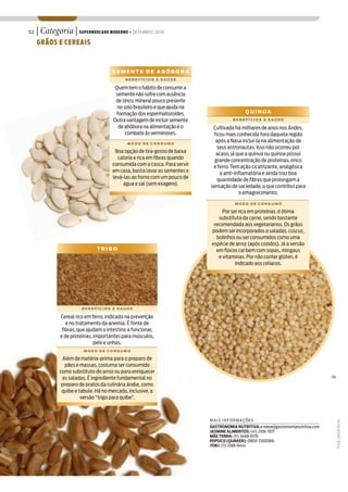 52   | Categoria | SUPERMERCADO MODERNO • DEZEMBRO 2009
     GRÃOS E CEREAIS



                                      SEMENTE DE ABÓBORA
                                            BENEFÍCIOS À SAÚDE

                                       Quem tem o hábito de consumir a
                                       semente não sofre com ausência
                                       de zinco, mineral pouco presente
                                        no solo brasileiro e que ajuda na
                                       formação dos espermatozoides.                         QUINUA
                                      Outra vantagem de incluir semente                BENEFÍCIOS À SAÚDE

                                        de abóbora na alimentação é o        Cultivada há milhares de anos nos Andes,
                                            combate às verminoses.           ficou mais conhecida fora daquela região
                                             MODO DE CONSUMO
                                                                              após a Nasa incluí-la na alimentação de
                                                                               seus astronautas. Isso não ocorreu por
                                       Boa opção de tira-gosto de baixa       acaso, já que a quinua ou quinoa possui
                                        caloria e rica em fibras quando       grande concentração de proteínas, zinco
                                      consumida com a casca. Para servir     e ferro. Tem ação cicatrizante, analgésica
                                      em casa, basta lavar as sementes e        e anti-inflamatória e ainda traz boa
                                      levá-las ao forno com um pouco de        quantidade de fibras que prolongam a
                                           água e sal (sem exagero).        sensação de saciedade, o que contribui para
                                                                                         o emagrecimento.
                                                                                        MODO DE CONSUMO

                                                                                  Por ser rica em proteínas, é ótima
                                                                                substituta da carne, sendo bastante
                                                                              recomendada aos vegetarianos. Os grãos
                                                                             podem ser incorporados a saladas, cuscuz,
                                                                               bolinhos ou ser consumidos como uma
                                                                             espécie de arroz (após cozidos). Já a versão
                               TRIGO                                           em flocos cai bem com sopas, mingaus
                                                                                e vitaminas. Por não conter glúten, é
                                                                                        indicado aos celíacos.




                        BENEFÍCIOS À SAÚDE

              Cereal rico em ferro, indicado na prevenção
                 e no tratamento da anemia. É fonte de
               fibras, que ajudam o intestino a funcionar,
              e de proteínas, importantes para músculos,
                              pele e unhas.
                         MODO DE CONSUMO

               Além de matéria-prima para o preparo de
                pães e massas, costuma ser consumido
              como substituto do arroz ou para enriquecer
               as saladas. É ingrediente fundamental no                                                                               SM

               preparo de pratos da culinária árabe, como
               quibe e tabule. Há no mercado, inclusive, a
                        versão “trigo para quibe”.



                                                                            MA IS INFO RM AÇÕ ES
                                                                                                                                           FOTOS: JOÃO DE FREITAS




                                                                            GASTRONOMIA NUTRITIVA: a ndrea@gastronomianutritiva.com
                                                                            JASMINE ALIMENTOS: (41) 2106-7871
                                                                            MÃE TERRA: (11) 3468-0170
                                                                            PEPSICO (QUAKER): 0800-7260066
                                                                            YOKI: (11) 2188-8444
 