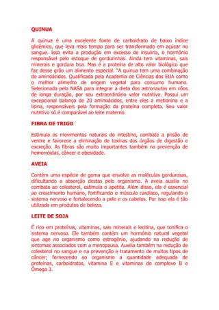 QUINUA

A quinua é uma excelente fonte de carboidrato de baixo índice
glicêmico, que leva mais tempo para ser transformado em açúcar no
sangue. Isso evita a produção em excesso de insulina, o hormônio
responsável pelo estoque de gordurinhas. Ainda tem vitaminas, sais
minerais e gordura boa. Mas é a proteína de alto valor biológico que
faz desse grão um alimento especial. “A quinua tem uma combinação
de aminoácidos. Qualificada pela Academia de Ciências dos EUA como
o melhor alimento de origem vegetal para consumo humano.
Selecionada pela NASA para integrar a dieta dos astronautas em vôos
de longa duração, por seu extraordinário valor nutritivo. Possui um
excepcional balanço de 20 aminoácidos, entre eles a metionina e a
lisina, responsáveis pela formação da proteína completa. Seu valor
nutritivo só é comparável ao leite materno.

FIBRA DE TRIGO

Estimula os movimentos naturais do intestino, combate a prisão de
ventre e favorece a eliminação de toxinas dos órgãos de digestão e
excreção. As fibras são muito importantes também na prevenção de
hemorróidas, câncer e obesidade.

AVEIA

Contém uma espécie de goma que envolve as moléculas gordurosas,
dificultando a absorção destas pelo organismo. A aveia auxilia no
combate ao colesterol, estimula o apetite. Além disso, ela é essencial
ao crescimento humano, fortificando o músculo cardíaco, regulando o
sistema nervoso e fortalecendo a pele e os cabelos. Por isso ela é tão
utilizada em produtos de beleza.

LEITE DE SOJA

É rico em proteínas, vitaminas, sais minerais e lecitina, que tonifica o
sistema nervoso. Ele também contém um hormônio natural vegetal
que age no organismo como estrogênio, ajudando na redução de
sintomas associados com a menopausa. Auxilia também na redução de
colesterol no sangue e na prevenção e tratamento de muitos tipos de
câncer; fornecendo ao organismo a quantidade adequada de
proteínas, carboidratos, vitamina E e vitaminas do complexo B e
Ômega 3.
 