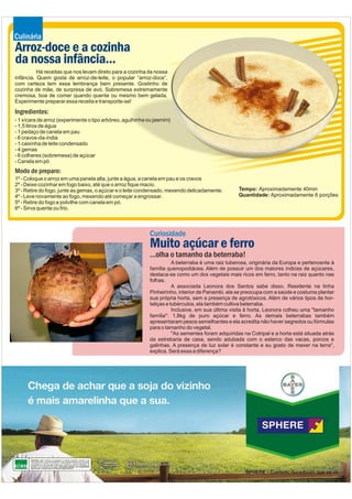 Culinária
Arroz-doce e a cozinha
da nossa infância...
          Há receitas que nos levam direto para a cozinha da nossa
infância. Quem gosta de arroz-de-leite, o popular “arroz-doce”,
com certeza tem essa lembrança bem presente. Gostinho de
cozinha de mãe, de surpresa de avó. Sobremesa extremamente
cremosa, boa de comer quando quente ou mesmo bem gelada.
Experimente preparar essa receita e transporte-se!

Ingredientes:
- 1 xícara de arroz (experimente o tipo arbóreo, agulhinha ou jasmim)
- 1,5 litros de água
- 1 pedaço de canela em pau
- 6 cravos-da-índia
- 1 caixinha de leite condensado
- 4 gemas
- 6 colheres (sobremesa) de açúcar
- Canela em pó
Modo de preparo:
1º - Coloque o arroz em uma panela alta, junte a água, a canela em pau e os cravos
2º - Deixe cozinhar em fogo baixo, até que o arroz fique macio.
3º - Retire do fogo, junte as gemas, o açúcar e o leite condensado, mexendo delicadamente.        Tempo: Aproximadamente 40min
4º - Leve novamente ao fogo, mexendo até começar a engrossar.                                     Quantidade: Aproximadamente 6 porções
5º - Retire do fogo e polvilhe com canela em pó.
6º - Sirva quente ou frio.



                                                           Curiosidade
                                                           Muito açúcar e ferro
                                                           ...olha o tamanho da beterraba!
                                                                      A beterraba é uma raiz tuberosa, originária da Europa e pertencente à
                                                           família quenopodiácea. Além de possuir um dos maiores índices de açúcares,
                                                           destaca-se como um dos vegetais mais ricos em ferro, tanto na raiz quanto nas
                                                           folhas.
                                                                      A associada Leonora dos Santos sabe disso. Residente na linha
                                                           Pinheirinho, interior de Panambi, ela se preocupa com a saúde e costuma plantar
                                                           sua própria horta, sem a presença de agrotóxicos. Além de vários tipos de hor-
                                                           taliças e tubérculos, ela também cultiva beterraba.
                                                                      Inclusive, em sua última visita à horta, Leonora colheu uma "tamanho
                                                           família": 1,8kg de puro açúcar e ferro. As demais beterrabas também
                                                           apresentaram pesos semelhantes e ela acredita não haver segredos ou fórmulas
                                                           para o tamanho do vegetal.
                                                                      "As sementes foram adquiridas na Cotripal e a horta está situada atrás
                                                           da estrebaria de casa, sendo adubada com o esterco das vacas, porcos e
                                                           galinhas. A presença de luz solar é constante e eu gosto de mexer na terra",
                                                           explica. Será essa a diferença?
 