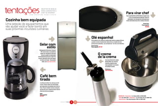 tentações
                                      OBJETOS DE DESEJO
                                      PARA CANDIDATOS A




                                                                                                                                                                                                                                  &
                  P O R
                                      CHEF OU GOURMET
                          C R I S T I N A    E S Q U I L A N T E
                                                                                                                                                                                    Para virar chef
                                                                                                                                                                                     Essa superbatedeira da West Bend vai ajudar você
                                                                                                                                                                                          a criar um grande leque de delícias. Possui 12

Cozinha bem equipada                                                                                                                                                                   velocidades, com dois ganchos reforçados para
                                                                                                                                                                                     massa, dois bowls de aço inox e cabeça removível.


Uma seleção de equipamentos que                                                                                                                                                                                           Fúcsia Casa.
                                                                                                                                                                                                                       Preço sugerido:
vão ajudar você a fazer bonito em                                                                                                                                                                                              R$ 899
suas próximas incursões culinárias



                                        &



                                                                                                            &
                                                                                                            Olé espanhol
                                                                                                            Para preparar com maestria a paella (veja receita na página 54) usar
                                                                                                            a panela correta é fundamental. Nossa dica é o modelo da linha

                                   Gelar com                                                                profissional da Multiflon, com antiaderente. Tem 36 cm de diâmetro.
                                                                                                            Santa Cozinha.
                                                   estilo                                                   Preço sugerido: R$ 107

                                  Refrigerador GE Eletrônico Titanium
                                     410. O porta-latas e as prateleiras
                                     podem ser colocados em diversas
                                      alturas ou podem ser deslizados                                                    O creme
                                horizontalmente pela porta. O gelo fica
                                                                                                                         de la crema
                                                                                                                           &
                                na porta, liberando muito mais espaço
                                    no interior do freezer. Nas grandes                                                                 Com esse sifão da ISI, modelo
                                        redes, com preço sob consulta.                                                                  Dessert Whip, seu creme de
                                                                                                                                        chantilly vai ganhar ainda

                                    &                                                                                                   mais qualidade. É um charme
                                                                                                                                        em qualquer cozinha.

                                                                                                                                        Pinheirense.
                                                                                                                                        Sob consulta



                                   Café bem
                                   tirado
                                   A cafeteira da Oster faz café para até 12
                                   xícaras. Possui seletor de intensidade,
                                   que regula para uma bebida mais forte ou
                                   fraca. Possui também sistema antigotas,
                                   que permite servir algumas doses mesmo
                                   antes do término do preparo.

                                   Oster.
                                   Preço sugerido:
                                   R$ 433                                                                                                                           ENDEREÇOS: • Fúcsia Casa – Av. Cotovia, 882, tel. 5533-5045.
                                                                                                                                                                    • Oster Sac 3392-2202 • Pinheirense - Av. dos Imarés, 437, tel. 5098-7333.
                                                                                                                                                                    • Santa Cozinha – Rua João Cachoeira, 1346, tel. 3849-2439

                                                                               NATURAL DA TERRA   36   37
 