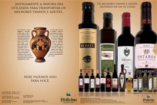 antigamente a ânfora era                                                                                                                                                                         Os melhores vinhos e azeites
                                                                                                                                                                                                                         reunidos em um só lugar
                     utilizada para tranportar os
                      melhores vinhos e azeites.




                                   Para se obter um azeite de                                              “O vinho molha e tempera
                                   qualidade, é necessário                                                  os espíritos e acalma as
                                   escolher entre os 600 ti-                                                preocupações da mente...
                                   pos de azeitonas existen-                                                ele reaviva nossas alegrias
                                   tes no mundo uma combi-                                                 e é o óleo para a chama
                                   nação perfeita para extrair                                                da vida que se apaga. Se
                                   o seu mais puro sabor e                                                      você bebe moderada-
                                   aroma. Em um azeite                                                           mente em pequenos
                                   extra virgem a aci-                                                           goles de cada vez,
                                   dez não pode superar                                                          o vinho gotejará em
                                   0,8%, acima disso já é                                                       seus pulmões como o
                                   considerado azeite vir-                                                     mais doce orvalho da
                                   gem comum. Mas isso                                                        manhã. Assim, então, o
                                   não é o mais importante.                                                  vinho não viola a razão,
                                   O índice de polifenóis e a                                              mas sim nos convida gen-
                                   colheita dos frutos em perfei-                                       tilmente à uma agradável ale-
                                   to estado de amadurecimento,                                       gria.” Sócrates
                                   são uns dos fatores que determina
                                   a qualidade de um azeite.




                                                hoje fazemos isso
                                                   para você.


Av. Ibirapuera 2907 - 15º andar - Conj. 1517
Moema - 04029-200 - São Paulo - SP                                                                                                                                                                                                                                                                         Produtos importados e distribuídos exclusivamente pela D’olivino.
Fone: 11 5532-1820 - Fax: 11 5561 -5377
                                               Av. Hugo Musso 2165
Rua Muniz de Souza 251                         Itapuã - Vila Velha - ES
Cambuci - São Paulo - SP - 01534-000           Fone: 27 3031-4321
Fone: 11 3203-2250 - Fax 11 3277-5694                                                                                                                                     Herdade da Figueirinha - Wine Masters Challenge 2006
                                                                                                                                                                          Fonte Mouro 2003 - Medalha de ouro 2006 MUNDUSvini Great International Wine Awards.
Rua Willian Booth 625                          Rua Laurindo Januário da Silveira 5473 - Sala 02                                                                           Fonte Mouro Garrafeira 2003 - Medalha de ouro 2006 MUNDUSvini Great International Wine Awards.
Boqueirão - Curitiba - 81650-120               Porto da Lagoa - Lagoa da Conceição - SC - 88062-201                               azeite de oliva, vinhos e longevidade   Ravanal - Medalha de ouro de melhor Carmenère do mundo no Internacional Competition CARMENÈRE AL MUNDO.                                                             azeite de oliva, vinhos e longevidade
Fone: 41 9922-3400                             Fone: (48) 3234-6244                                                                       www.dolivino.com.br             Azeite Romeu - TOP 15 no guia italiano “L’Extravergine” - Melhor azeite do mundo na categoria método tradicional de prensagem.                                          www.dolivino.com.br
 