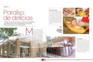 setor |
                                                                                                                                  Cozinha oriental
                                                                                                                                  Para os amantes da saudável culiná-
                                                                                                                                  ria oriental, foi criado um sushi-bar,
                                                                                                                                  com o mesmo padrão de qualidade
                                                                                                                                  encontrado na peixaria da loja. O
                                                                                                                                  cardápio é farto. Os peixes são fres-
                                                                                                                                  quíssimos. Sushis e sashimis podem
                                                                                                                                  ser degustados em pares ou nos
                                                                                                                                  combinados onde são apresentados
                                                                                                                                  com grande variedade. Uma novida-
                                                                                                                                  de é o cardápio com pratos quentes,
                                                                                                                                  com estrelas como o filé de salmão
                                                                                                                                  ao molho de maracujá. Funciona de
A NOVA LOJA DO NATURAL DA TERRA, NO BAIRRO                                                                                        segunda-feira a domingo, das 11h00
DO BROOKLIN, É UMA VERDADEIRA TENTAÇÃO                                                                                            às 21h30.

PARA QUEM GOSTA DE COMER BEM
P O R H O R S T K I S S M A N N | F O T O S G U I L H E R M E A N D R A D E - TA D E U B R U N E L L I
                                                                                                                                                              &
                                                                                           oderno e atraente, o novo                                     Experimente
                                                                                           espaço foi pensado para                                     os combinados
                                                                                           facilitar o dia-a-dia das pes-                                com sushis e
                                                                                           soas. Onde você encontrará                                       sashimis
                                                                                           produtos semi-acabados
                                                                                           que ficam prontos em ins-
                                                                                           tantes. Por outro lado, os
                                                                                      clientes gourmet, que têm prazer
                                                                                      em escolher um a um os melhores
                                                                                      ingredientes que fazem parte de
                                                                                      suas fabulosas receitas, também                                                      Lancheteria
                                                                                      estão atendidos de maneira per-                                                      Entre uma comprinha e outra, nada
                                                                                      sonalizada, graças a uma treina-                                                     melhor que alguns minutos de des-
                                                                                      da equipe que está à sua inteira                                                     canso para um gostoso lanche. Em
                                                                                      disposição.                                                                          sua próxima visita ao Natural da Terra,
                                                                                        Além disso, conta com amplo                                                        não deixe de conhecer nossa lanche-
                                                                                      estacionamento gratuíto e com                                                        teria. Boas opções de almoço são as
                                                                                      manobristas. Veja algumas das                                                        saladas, que podem ser acompanha-
                                                                                      especialidades dessa superloja.                                                      das por grelhados. O lanche da tarde
                                                                                                                                                                           não foi esquecido, escolha entre sal-
                                                                                                                                                                           gados, lanches naturais ou light, san-
                                                                                                                                                                           duíches, pastéis, e nosso saboroso
                                                                                                                                                                           beirute. Funciona de segunda-feira a
                                                                                                                                                                           domingo, das 7h30 às 21h30.




                                                                                                     NATURAL DA TERRA   40   41
 