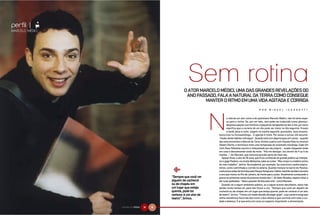 perfil |    N
MARCELO MÉDICI




                                                      O ATOR MARCELO MÉDICI, UMA DAS GRANDESREVELAÇÕES DO
                                                       ANOPASSADO, FALAA NATURAL DA TERRACOMOCONSEGUE
                                                               MANTERORITMOEMUMA VIDAAGITADAECORRIDA
                                                                                                            P O R    M I G U E L      I C A S S A T T I


                                                                             a vida de um ator como a do paulistano Marcelo Médici, não há tanto espa-
                                                                             ço para a rotina. Se, por um lado, isso pode ser traduzido como glamour,
                                                                             despreocupação com horários e pequenas obrigações do dia-a-dia, por outro
                                                                             significa que a correria de um dia pode ser maior no dia seguinte. Ensaio
                                                                             à tarde, peça à noite, viagem na manhã seguinte, gravações, mais ensaios,
                                                                      exercícios na fonoaudióloga... A agenda é cheia. Por essas e outras, ele assume:
                                                                      “Acabo tendo hábitos notívagos”. Quando está com alguma peça em cartaz – quando
                                                                      deu esta entrevista a Natural da Terra, dividia o palco com Claudia Raia no musical
                                                                      Sweet Charity, e terminava mais uma temporada do aclamado monólogo Cada Um
                                                                      Com Seus Pobrema, escrito e interpretado por ele próprio –, acaba chegando tarde
                                                                      em casa e descansando tarde da noite. “Até me desligar, vou dormir às 4 ou 5 da
                                                                      manhã...”, diz Marcelo, que costuma acordar perto do meio-dia.
                                                                        Apesar disso, o ator de 35 anos, que ficou conhecido do grande público ao interpre-
                                                                      tar o gago Fladson, na novela Belíssima, sabe se cuidar. “Meu corpo é a matéria-prima
                                                                      do meu trabalho”, define. Na academia, por exemplo, faz exercícios cardiorrespira-


                                               &
                                                                      tórios, como caminhada e corrida na esteira. Quando morava no bairro do Paraíso,
                                                                      costumava andar de bicicleta pelo Parque Ibirapuera, hábito mantido também durante
                                                                      o ano que morou no Rio de Janeiro, de frente para a praia. Atualmente começando a
                                              “Sempre que você ver    gravar as primeiras cenas da próxima novela das 7, Os Sete Pecados, espera voltar a
                                              alguém de cachecol      dar suas pedaladas. “Adoro passear de bike pela orla”, conta Marcelo.
                                              ou de chapéu em           Quando vai a algum ambiente público, ou a algum evento barulhento, tenta não
                                              um lugar que esteja     perder muito tempo ali, para não forçar a voz. “Sempre que você ver alguém de
                                              quente, pode ter        cachecol ou de chapéu em um lugar que esteja quente, pode ter certeza: é um ator
                                              certeza: é um ator de   de teatro”, brinca. “Temos um medo danado de pegar gripe”, cuja carreira exige que
                                              teatro”, brinca.        tenha resistência física tão boa como a dos atletas e que controle com todo o cui-
                                                                      dado a balança. É aí que entra em cena um aspecto importante: a alimentação.

                 NATURAL DA TERRA   74   75
 