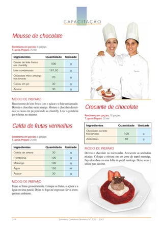 C A PA C I TA Ç Ã O

Mousse de chocolate
Rendimento em porções: 8 porções
T. aprox./Preparo: 25 min
 Ingredientes                  Quantidade Unidade
 Creme de leite fresco               500               g
 em chantilly
 Leite condensado                  197,50              g
 Chocolate meio amargo                70               g
 fracionado
 Cacau em pó                          30               g
 Açúcar                               30               g


MODO DE PREPARO

                                                                       Crocante de chocolate
Bata o creme de leite fresco com o açúcar e o leite condensado.
Derreta o chocolate meio amargo. Misture o chocolate derreti-
do e o cacau em pó peneirado ao chantilly. Leve à geladeira
por 6 horas no mínimo.                                                Rendimento em porções: 10 porções
                                                                      T. aprox./Preparo: 20 min

Calda de frutas vermelhas                                               Ingredientes
                                                                        Chocolate ao leite
                                                                                                     Quantidade Unidade
                                                                        fracionado                        100            g
Rendimento em porções: 8 porções
T. aprox./Preparo: 25 min                                               Amêndoas                          50             g

 Ingredientes                  Quantidade Unidade                     MODO DE PREPARO
 Geléia de amora                      30               g              Derreta o chocolate no microondas. Acrescente as amêndoas
 Framboesa                           100               g              picadas. Coloque a mistura em um cone de papel manteiga.
                                                                      Faça desenhos em uma folha de papel manteiga. Deixe secar e
 Morango                             100               g              utilize para decorar.
 Água                                150               ml
 Açúcar                               30               g

MODO DE PREPARO
Pique as frutas grosseiramente. Coloque as frutas, o açúcar e a
água em uma panela. Deixe no fogo até engrossar. Sirva à tem-
peratura ambiente.




34 •                                        Sorveteria Confeitaria Brasileira Nº 176 • 2007
 