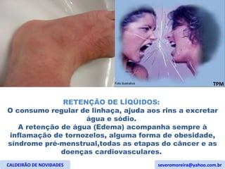 RETENÇÃO DE LÍQÜIDOS:  O consumo regular de linhaça, ajuda aos rins a excretar água e sódio.  A retenção de água (Edema) acompanha sempre à inflamação de tornozelos, alguma forma de obesidade, síndrome pré-menstrual,todas as etapas do câncer e as doenças cardiovasculares.  CALDEIRÃO DE NOVIDADES [email_address] TPM Foto ilustrativa 