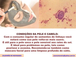CONDIÇÕES DA PELE E CABELO:  Com o consumo regular de sementes de linhaça você notará como sua pele volta-se mais suave.  É útil para a pele seca e pele sensível aos raios do sol.  É ideal para problemas na pele, tais como: psoriase e eczema. Recomenda-se também como máscara facial para uma limpeza profunda do cútis. CALDEIRÃO DE NOVIDADES [email_address] 