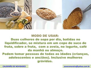 MODO DE USAR:  Duas colheres de sopa por dia, batidas no liquidificador, se mistura em um copo de suco de fruta, sobre a fruta,  com a aveia, no iogurte, café da manhã ou almoço. Podem tomar pessoas de todas as idades (crianças, adolescentes e anciãos). Inclusive mulheres grávidas.  CALDEIRÃO DE NOVIDADES [email_address] 