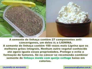 A semente de linhaça contém 27 componentes anti-cancerígenos, um deles é; a LIGNINA. A semente de linhaça contém 100 vezes mais Lignina que os melhores grãos integrais. Nenhum outro vegetal conhecido até agora iguala essas propriedades. Protege e evita a formação de tumores. Só no câncer se recomenda combinar semente de  linhaça moída com queijo cottage  baixo em calorias.  CALDEIRÃO DE NOVIDADES [email_address] 