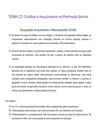TEMA C3: Cristãos e muçulmanos na Península Ibérica.


                 Ocupação muçulmana e Reconquista Cristã.
     No século VII surgiu na Arábia uma nova religião, o islamismo. Os seguidores desta religião, os
     muçulmanos, desenvolveram uma civilização brilhante em termos culturais, técnicos e
     artísticos e formaram um vasto império que se estendeu à Península Ibérica.


     Durante séculos cristãos e muçulmanos partilharam o espaço vivendo períodos de guerra pela
     reconquista de territórios, mas também de paz e partilha de saberes entre as diferentes
     culturas.


     As realizações culturais dos Muçulmanos estendem-se às ciências e à arte. Na matemática
     deixaram-nos os algarismos que ainda hoje usamos; na língua portuguesa existem mais de
     600 palavras de origem árabe; desenvolveram conhecimentos na astronomia, mais tarde
     utilizados pelos navegadores portugueses; desenvolveram também a medicina, a química, a
     geografia e outras ciências, aprofundando os conhecimentos deixados pelos gregos e pelos
     povos do oriente; na agricultura trouxeram novas culturas, como a cana-de-açúcar, o arroz, os
     citrinos, as amendoeiras e muitos produtos hortícolas;



Em resumo….

     Em 711, a Península Ibérica foi invadida, fácil e rapidamente pelos muçulmanos;
     A Reconquista cristã começou nos inícios do século VIII, nas Astúrias e nos Pirenéus;
     A Reconquista foi um processo lento, feito de avanços e recuos ao longo de muitos séculos. Só
     terminou em 1492, com a reconquista do reino muçulmano de Granada.
 