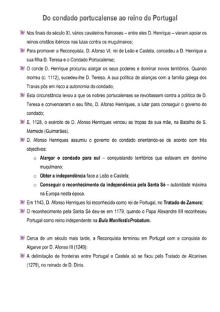 Do condado portucalense ao reino de Portugal
Nos finais do século XI, vários cavaleiros franceses – entre eles D. Henrique – vieram apoiar os
reinos cristãos ibéricos nas lutas contra os muçulmanos;
Para promover a Reconquista, D. Afonso VI, rei de Leão e Castela, concedeu a D. Henrique a
sua filha D. Teresa e o Condado Portucalense;
O conde D. Henrique procurou alargar os seus poderes e dominar novos territórios. Quando
morreu (c. 1112), sucedeu-lhe D. Teresa. A sua política de alianças com a família galega dos
Travas pôs em risco a autonomia do condado;
Esta circunstância levou a que os nobres portucalenses se revoltassem contra a política de D.
Teresa e convenceram o seu filho, D. Afonso Henriques, a lutar para conseguir o governo do
condado;
E, 1128, o exército de D. Afonso Henriques venceu as tropas da sua mãe, na Batalha de S.
Mamede (Guimarães).
D. Afonso Henriques assumiu o governo do condado orientando-se de acordo com três
objectivos:
   o Alargar o condado para sul – conquistando territórios que estavam em domínio
       muçulmano;
   o Obter a independência face a Leão e Castela;
   o Conseguir o reconhecimento da independência pela Santa Sé – autoridade máxima
       na Europa nesta época.
Em 1143, D. Afonso Henriques foi reconhecido como rei de Portugal, no Tratado de Zamora;
O reconhecimento pela Santa Sé deu-se em 1179, quando o Papa Alexandre IIII reconheceu
Portugal como reino independente na Bula ManifestisProbatum.


Cerca de um século mais tarde, a Reconquista terminou em Portugal com a conquista do
Algarve por D. Afonso III (1249):
A delimitação de fronteiras entre Portugal e Castela só se fixou pelo Tratado de Alcanises
(1279), no reinado de D. Dinis.
 