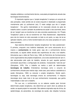 relações solidárias e conhecimento técnico, executado principalmente através das
tecnologias leves/leveduras.
       É importante registrar que o “projeto terapêutico” é sempre um conjunto de
atos pensados, neste sentido ele só existe enquanto é idealizado e programado
mentalmente pelo (s) profissional (ais). É neste estágio que ele é “projeto
terapêutico”.   Ele ganha materialidade se for executado através da ação do
trabalho sobre o usuário “portador de problemas de saúde” e isto ocorrendo, deixa
de ser “projeto” para se transformar em atos concretos assistenciais. Um “Projeto
Terapêutico” pode ou não se transformar em “Atos Assistenciais”, dependendo
para isto do mesmo ter sido executado no todo ou em parte, ou seja, de ter-se
aplicado trabalho, como a fonte transformadora de uma coisa (projetos) em outra
(atos concretos).
       Aqui estamos diferenciando “projetos terapêuticos” de “atos assistenciais”.
O primeiro, enquanto uma instância idealizada, tem como estruturante de si
mesmo o conhecimento de modo geral, seja ele o conhecimento técnico
estruturado, ou aquele obtido através das experiências de vida e de trabalho.
Articulamos aqui a idéia de Pierre Lévy, 1995; de Patrimônio de Conhecimentos
como organizadores dos projetos terapêuticos. Já os atos assistenciais de “per si”,
são estruturados pela ação do trabalho, através do qual, aqueles ganham
concretude assumindo a configuração de produtos, incorporando “valor-de-uso”
(Gonçalves, 1979). Ora, o trabalho se realiza a partir de determinadas
tecnologias de trabalho. Entendemos           tecnologia como o conjunto de
conhecimento utilizado para realizar algo, neste caso, para realizar a assistência à
saúde (Gonçalves, 1994) ou executar o projeto terapêutico. Sendo assim,
tecnologias ou seja, toda tecnologia emana do conhecimento. A máquina
(tecnologia dura) nada mais é do que conhecimento incorporado, que ganha
materialidade e valor com o trabalho.
       Por sua vez, o conhecimento, ou os saberes usados para formular
determinado projeto terapêutico, vão determinar por assim dizer as práticas de
saúde, se aquele projeto for executado. São saberes originados seja da clínica, da
epidemiologia, da psicanálise, da sociologia da saúde, das relações humanas
 