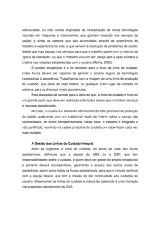 estruturadas, ou não; outros originados da incorporação de novas tecnologias
inscritas em máquinas e instrumentos que ganham inserção nos serviços de
saúde; e ainda os saberes que são acumulados através da experiência de
trabalho e experiência de vida, e que servem à resolução de problemas de saúde,
desde que haja espaço nos serviços para que o trabalho opere com o máximo de
“graus de liberdade”; ou que o “trabalho vivo em ato” esteja apto à ação criadora e
criativa nas relações estabelecidas com o usuário (Merhy, 2002).
      O projeto terapêutico é o fio condutor para o fluxo da linha do cuidado.
Estes fluxos devem ser capazes de garantir o acesso seguro às tecnologias
necessárias à assistência. Trabalhamos com a imagem de uma linha de produção
do cuidado, que parte da rede básica, ou qualquer outro lugar de entrada no
sistema, para os diversos níveis assistenciais.
      Esta discussão dá sentido para a idéia de que, a linha do cuidado é fruto de
um grande pacto que deve ser realizado entre todos atores que controlam serviços
e recursos assistenciais.
      No caso, o usuário é o elemento estruturante de todo processo de produção
da saúde, quebrando com um tradicional modo de intervir sobre o campo das
necessidades, de forma compartimentada. Neste caso, o trabalho é integrado e
não partilhado, reunindo na cadeia produtiva do cuidado um saber-fazer cada vez
mais múltiplo.


      A Gestão das Linhas do Cuidado Integral.
      Além de organizar a linha do cuidado, do ponto de vista dos fluxos
assistenciais,   define-se   que   a   equipe   da   UBS   ou   a   ESF,   que   tem
responsabilidades sobre o cuidado, é quem deve ser gestor do projeto terapêutico
e portanto deverá acompanhá-lo, garantindo o acesso aos outros níveis de
assistência, assim como todos os fluxos assistenciais, para que o vínculo continue
com a equipe básica, que tem a missão de dar continuidade aos cuidados ao
usuário. Desenvolver as linhas do cuidado e colocá-las operando é uma inovação
nas propostas assistenciais do SUS.
 