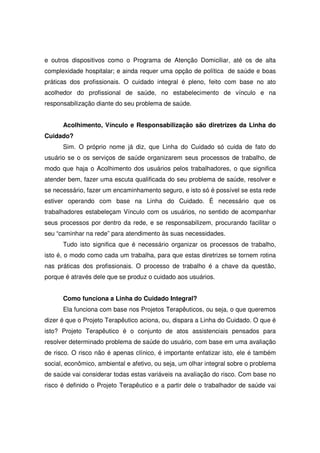 e outros dispositivos como o Programa de Atenção Domiciliar, até os de alta
complexidade hospitalar; e ainda requer uma opção de política de saúde e boas
práticas dos profissionais. O cuidado integral é pleno, feito com base no ato
acolhedor do profissional de saúde, no estabelecimento de vínculo e na
responsabilização diante do seu problema de saúde.


      Acolhimento, Vínculo e Responsabilização são diretrizes da Linha do
Cuidado?
      Sim. O próprio nome já diz, que Linha do Cuidado só cuida de fato do
usuário se o os serviços de saúde organizarem seus processos de trabalho, de
modo que haja o Acolhimento dos usuários pelos trabalhadores, o que significa
atender bem, fazer uma escuta qualificada do seu problema de saúde, resolver e
se necessário, fazer um encaminhamento seguro, e isto só é possível se esta rede
estiver operando com base na Linha do Cuidado. É necessário que os
trabalhadores estabeleçam Vínculo com os usuários, no sentido de acompanhar
seus processos por dentro da rede, e se responsabilizem, procurando facilitar o
seu “caminhar na rede” para atendimento às suas necessidades.
      Tudo isto significa que é necessário organizar os processos de trabalho,
isto é, o modo como cada um trabalha, para que estas diretrizes se tornem rotina
nas práticas dos profissionais. O processo de trabalho é a chave da questão,
porque é através dele que se produz o cuidado aos usuários.


      Como funciona a Linha do Cuidado Integral?
      Ela funciona com base nos Projetos Terapêuticos, ou seja, o que queremos
dizer é que o Projeto Terapêutico aciona, ou, dispara a Linha do Cuidado. O que é
isto? Projeto Terapêutico é o conjunto de atos assistenciais pensados para
resolver determinado problema de saúde do usuário, com base em uma avaliação
de risco. O risco não é apenas clínico, é importante enfatizar isto, ele é também
social, econômico, ambiental e afetivo, ou seja, um olhar integral sobre o problema
de saúde vai considerar todas estas variáveis na avaliação do risco. Com base no
risco é definido o Projeto Terapêutico e a partir dele o trabalhador de saúde vai
 