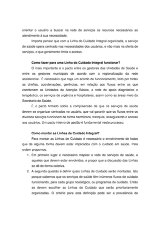 orientar o usuário a buscar na rede de serviços os recursos necessários ao
atendimento à sua necessidade.
      Importa pensar que com a Linha do Cuidado Integral organizada, o serviço
de saúde opera centrado nas necessidades dos usuários, e não mais na oferta de
serviços, o que geralmente limita o acesso.


      Como fazer para uma Linha do Cuidado Integral funcionar?
      O mais importante é o pacto entre os gestores das Unidades de Saúde e
entre os gestores municipais de acordo com a regionalização da rede
assistencial.. É necessário que haja um acordo de funcionamento, feito por todas
as chefias, coordenações, gerências, em relação aos fluxos entre os que
coordenam as Unidades da Atenção Básica, a rede de apoio diagnóstico e
terapêutico, os serviços de urgência e hospitalares, assim como as áreas meio da
Secretaria de Saúde.
      É o pacto firmado sobre a compreensão de que os serviços de saúde
devem se organizar centrados no usuário, que vai garantir que os fluxos entre os
diversos serviços funcionem de forma harmônica, tranqüila, assegurando o acesso
aos usuários. Um pacto interno de gestão é fundamental neste processo.


      Como montar as Linhas de Cuidado Integral?
      Para montar as Linhas de Cuidado é necessário o envolvimento de todos
que de alguma forma devem estar implicados com o cuidado em saúde. Pela
ordem propomos:
   1. Em primeiro lugar é necessário mapear a rede de serviços de saúde, e
      aqueles que devem estar envolvidos, e propor que a discussão das Linhas
      se dê de forma coletiva.
   2. A segunda questão é definir quais Linhas de Cuidado serão montadas. Isto
      porque sabemos que os serviços de saúde têm inúmeros fluxos de cuidado
      funcionando, para cada grupo nosológico, ou programas de cuidado. Então
      se devem escolher as Linhas de Cuidado que serão prioritariamente
      organizadas. O critério para esta definição pode ser a prevalência de
 