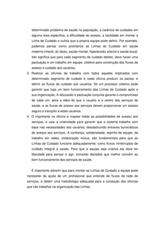 determinado problema de saúde na população, a carência de cuidados em
   alguma área específica, a dificuldade de acesso, a facilidade em montar a
   Linha de Cuidado e outros que a própria equipe pode definir. Por exemplo,
   podemos pensar como prioritários as Linhas do Cuidado em saúde
   materno-infantil, do idoso, saúde mental, hipertensão arterial e saúde bucal.
   Isto significa que para cada segmento de cuidado destes, deve haver uma
   pactuação e um trabalho em equipe, coletivo para construção dos fluxos de
   acesso e cuidado aos usuários.
3. Realizar as oficinas de trabalho com todos aqueles implicados com
   determinado segmento de cuidado e nesta oficina produzir os pactos, e
   definir os fluxos de cuidado aos usuários. Só um processo coletivo pode
   garantir que haja um bom funcionamento das Linhas de Cuidado após a
   sua organização. A discussão e pactuação conjunta garante o compromisso
   de cada um, ativa a idéia de que o usuário é o centro dos serviços de
   saúde, e os fluxos de acesso aos serviços devem proporcionar um acesso
   seguro e tranqüilo a estes usuários.
4. O importante na oficina é mapear todas as possibilidades de acesso aos
   serviços, e usar a criatividade para garantir que o sistema trabalhe com
   base nas necessidades dos usuários, desobstruindo entraves burocráticos
   de acesso aos serviços. A confiança, solidariedade, espírito de equipe, de
   trabalho em redes, colaboração mútua, são fundamentais para que as
   Linhas de Cuidado funcione adequadamente, como fluxos ininterruptos de
   cuidado integral à saúde. Para que a equipe seja criativa ela deve ter
   liberdade para pensar e agir, tomando decisões que melhor convém ao
   bom funcionamento dos serviços de saúde.


   É importante advertir que para montar as Linhas de Cuidado a equipe pode
necessitar da ajuda de um profissional que entende de fluxos de rede de
serviços, e detém uma metodologia adequada para a condução das oficinas
que vão trabalhar na organização das Linhas.
 