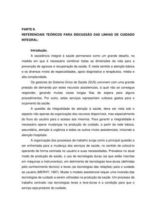 PARTE II.
REFERENCIAIS TEÓRICOS PARA DISCUSSÃO DAS LINHAS DE CUIDADO
INTEGRAL:


      Introdução.
      A assistência integral à saúde permanece como um grande desafio, na
medida em que é necessário combinar todas as dimensões da vida para a
prevenção de agravos e recuperação da saúde. E neste sentido a atenção básica
e os diversos níveis de especialidades, apoio diagnóstico e terapêutico, média e
alta complexidade.
      Os gestores do Sistema Único de Saúde (SUS) convivem com uma grande
pressão de demanda por estes recursos assistenciais, à qual não se consegue
responder,   gerando   muitas   vezes   longas   filas   de espera para    alguns
procedimentos. Por outro, estes serviços representam vultosos gastos para o
orçamento da saúde.
      A questão da integralidade de atenção à saúde, deve ser vista sob o
aspecto não apenas da organização dos recursos disponíveis, mas especialmente
do fluxo do usuário para o acesso aos mesmos. Para garantir a integralidade é
necessário operar mudanças na produção do cuidado, a partir da rede básica,
secundária, atenção à urgência e todos os outros níveis assistenciais, incluindo a
atenção hospitalar.
      A organização dos processos de trabalho surge como a principal questão a
ser enfrentada para a mudança dos serviços de saúde, no sentido de colocá-lo
operando de forma centrada no usuário e suas necessidades. Prevalece no atual
modo de produção de saúde, o uso de tecnologias duras (as que estão inscritas
em máquinas e instrumentos), em detrimento de tecnologias leve-duras (definidas
pelo conhecimento técnico) e leves (as tecnologias das relações) para o cuidado
ao usuário (MERHY; 1997). Mudar o modelo assistencial requer uma inversão das
tecnologias de cuidado a serem utilizadas na produção da saúde. Um processo de
trabalho centrado nas tecnologias leves e leve-duras é a condição para que o
serviço seja produtor do cuidado.
 