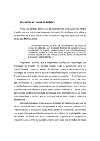 Construindo as “Linhas do Cuidado”.


      A proposta pensada para vencer os desafios de ter uma assistência integral
à saúde, começa pela reorganização dos processos de trabalho na rede básica e
vai somando-se a todas outras ações assistenciais, seguindo aquilo que nos diz
CECÍLIO & MERHY, 2003:


                 “... uma complexa trama de atos, de procedimentos, de fluxos, de
                 rotinas, de saberes, num processo dialético de complementação,
                 mas também de disputa, vão compondo o que entendemos como
                 cuidado em saúde. A maior ou menor integralidade da atenção
                 recebida resulta, em boa medida, da forma como se articulam as
                 práticas dos trabalhadores ...”.

      Imaginamos, portanto, que a integralidade começa pela organização dos
processos de trabalho na atenção básica, onde a assistência deve ser
multiprofissional, operando através de diretrizes como a do acolhimento e
vinculação de clientela, onde a equipe se responsabiliza pelo cuidado ao usuário.
A organização do trabalho requer que se pense no seguinte: 1. O conhecimento
do ato de cuidado, ou seja, os saberes técnicos estruturados como o da clínica
são fundamentais. 2. O correto uso dos instrumentos e protocolos, sem deixar que
o trabalho fique amarrado e engessado no que diz estas diretrizes, mas procurem
nos protocolos uma referência e apoio para o trabalho cotidiano. 3. O ato de cuidar
como campo solidário, humanizado de relações, onde acontecem fluxos de afetos
entre trabalhador e usuário, que faz com que este se sinta protegido pelos atos
assistenciais.
      Estes requisitos para organização do processo de trabalho vão permear os
vários campos da saúde, como as vigilâncias à saúde, cuidados clínicos e toda
rede de saberes e práticas em saúde. Neste sentido é fundamental, por exemplo,
que a rede básica de assistência à saúde tenha o máximo de resolutividade, deve
ser levada ao limite das suas possibilidades diagnósticas e terapêuticas.
Imaginamos que a linha do cuidado se forma com base nas Unidades de Saúde
 