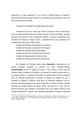 disponíveis na rede assistencial. E em uma só Unidade Básica de Saúde é
possível perceber que existem várias micro-unidades que se comportam como um
lugar de produção do cuidado.


        Unidades de Produção da Unidade Básica de Saúde1:


        Consideramos que em cada lugar onde se produzem atos de intervenção
sobre um determinado problema de saúde, do qual o usuário é portador, resultam
produtos bem definidos. Esta combinação, trabalho / produtos caracterizam uma
Unidade de Produção de Saúde. Assim, o estabelecimento aqui analisado, uma
Unidade Básica de Saúde, UBS, contém:
        Unidade de Produção de Recepção aos usuários.
        Unidade de Produção de Ações de Enfermagem.
        Unidade de Produção de Consulta Médica.
        Unidade de Controle e Produção de Prontuários.
        Unidade de Dispensação de medicamentos.
        Unidade de Produção de Exames Laboratoriais.


        As Unidades de Produção podem estar integradas e operando em um
mesmo        processo       produtivo      ou     atuarem        de    forma      compartimentada,
autonomizadas umas em relação às outras. O que define o modo como se
integram estas Unidades de Produção é o processo de trabalho desenvolvido no
seu espaço próprio. O processo de trabalho, se desenvolvido de forma interativa
entre os diversos profissionais, formando no espaço do trabalho em ato, a
interação de saberes e práticas, pode servir de elemento integrador entre os
diversos processos produtores de saúde, existentes no interior de cada Unidade
Produtiva da Unidade Básica de Saúde. Assim, ele pode dar a “liga” entre os
diversos produtos das Unidades, funcionando como uma “cadeia produtiva” dos
“projetos terapêuticos”, levando aos resultados esperados em relação à resolução

1
 Ver: Franco, Túlio Batista. Fluxograma Descritor e Projetos Terapêuticos em Apoio ao Planejamento: o caso
de Luz (MG); in Merhy, E.E. et al, O Trabalho em Saúde: Olhando e Experienciando o SUS no Cotidiano.
Hucitec, São Paulo, 2003.
 